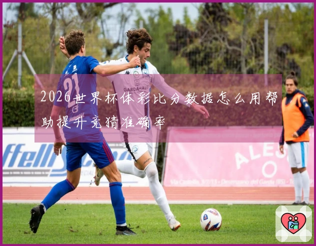 2026世界杯体彩比分数据怎么用帮助提升竞猜准确率